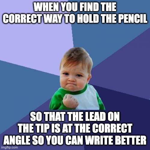 i got it yay | WHEN YOU FIND THE CORRECT WAY TO HOLD THE PENCIL; SO THAT THE LEAD ON THE TIP IS AT THE CORRECT ANGLE SO YOU CAN WRITE BETTER | image tagged in memes,success kid,pencil,pencils,random | made w/ Imgflip meme maker