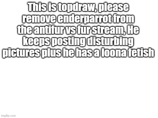 Proof in comments | This is topdraw, please remove enderparrot from the antifur vs fur stream, He keeps posting disturbing pictures plus he has a loona fetish | image tagged in please | made w/ Imgflip meme maker