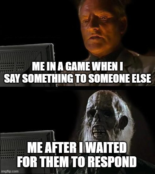 I'll Just Wait Here Meme | ME IN A GAME WHEN I SAY SOMETHING TO SOMEONE ELSE; ME AFTER I WAITED FOR THEM TO RESPOND | image tagged in memes,i'll just wait here | made w/ Imgflip meme maker