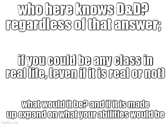 if you cant tell (to be honest there were no hints) im going to be starting dnd with my freinds again | who here knows D&D?
regardless of that answer;; if you could be any class in real life, (even if it is real or not); what would it be? and if it is made up expand on what your abilities would be | image tagged in i dont know what i call these again,cookies template or something | made w/ Imgflip meme maker