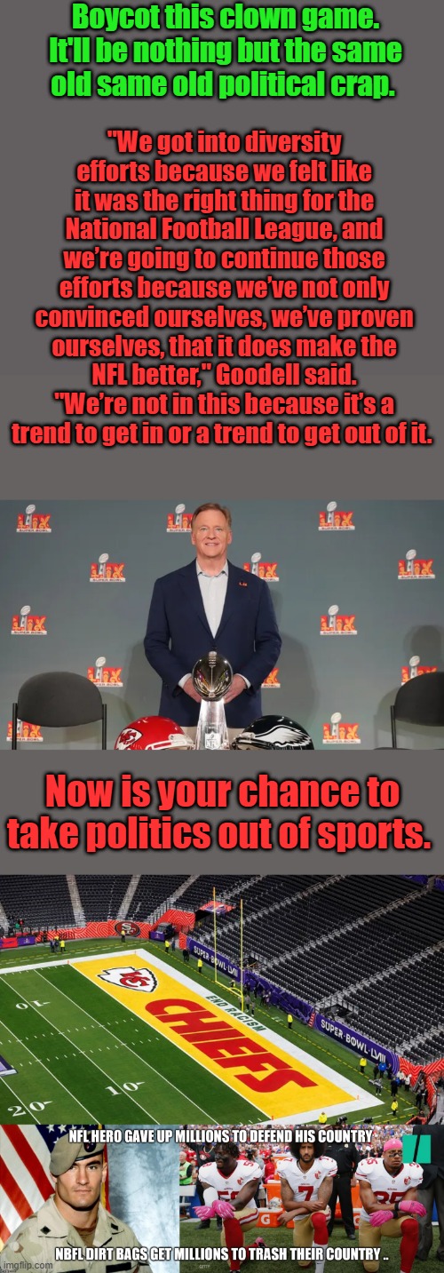I stoped watching um when they started disrespecting the US .. +  its  full of racist NBBA also.Game sucks & commercials suck | "We got into diversity efforts because we felt like it was the right thing for the National Football League, and we’re going to continue those efforts because we’ve not only convinced ourselves, we’ve proven ourselves, that it does make the NFL better," Goodell said. "We’re not in this because it’s a trend to get in or a trend to get out of it. Boycot this clown game. It'll be nothing but the same old same old political crap. Now is your chance to take politics out of sports. | made w/ Imgflip meme maker