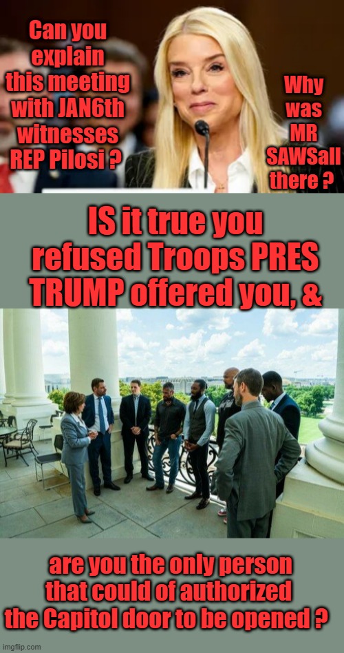 Question's PAM needs to ask NANCY under oath. | Can you explain this meeting with JAN6th witnesses REP Pilosi ? Why was MR SAWSall there ? IS it true you refused Troops PRES TRUMP offered you, &; are you the only person that could of authorized the Capitol door to be opened ? | made w/ Imgflip meme maker