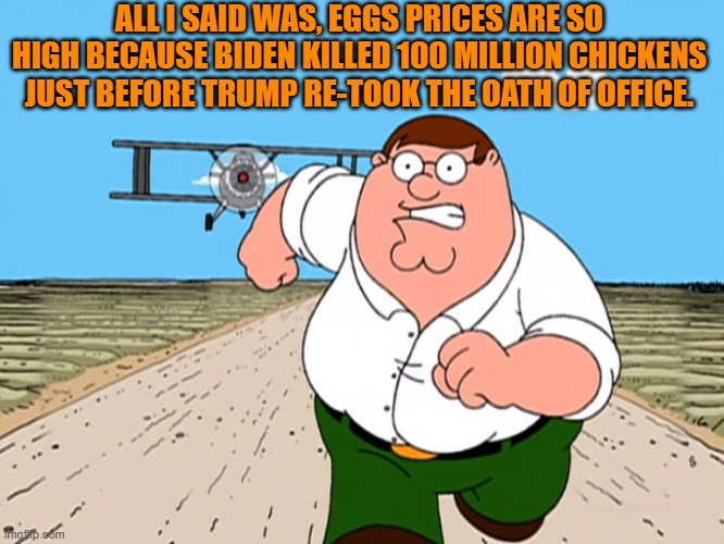 Leftist political propagandists can't handle the truth. | ALL I SAID WAS, EGGS PRICES ARE SO HIGH BECAUSE BIDEN KILLED 100 MILLION CHICKENS JUST BEFORE TRUMP RE-TOOK THE OATH OF OFFICE. | image tagged in peter griffin running away | made w/ Imgflip meme maker