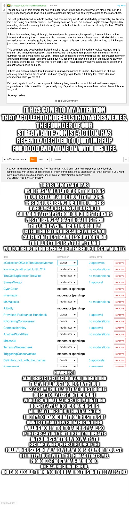 Farewell, comrade | IT HAS COME TO MY ATTENTION THAT ACOLLECTIONOFCELLSTHATMAKESMEMES, THE FOUNDER OF OUR STREAM ANTI-ZIONIST-ACTION, HAS RECENTLY DECIDED TO QUIT IMGFLIP FOR GOOD AND MOVE ON WITH HIS LIFE. THIS IS IMPORTANT NEWS AS HE HAS MADE A LOT OF CONTRIBUTIONS TO OUR STREAM ASIDE FROM ITS MAKING. THIS INCLUDES BEING ONE OF ITS OWNERS OVER A YEAR, HELPING PUT AN END TO BRIGADING ATTEMPTS FROM OUR ZIONIST FRIENDS (YES I’M BEING SARCASTIC CALLING THEM THAT), AND EVEN MAKE AN INCREDIBLY USEFUL THREAD ON OUR CAUSE (WHICH YOU CAN FIND IN THE STREAM DESCRIPTION). AND FOR ALL OF THIS, I SAY TO HIM: THANK YOU FOR BEING AN INDISPENSABLE MEMBER OF OUR COMMUNITY. HOWEVER, I ALSO RESPECT HIS DECISION AND UNDERSTAND THAT WE ALL MUST MOVE ON WITH OUR LIVES AT SOME POINT, AND THAT OUR STRUGGLE DOESN’T ONLY EXIST ON THE ONLINE WORLD. SO, NOW THAT HE IS TRULY GONE (AND DOESN’T APPEAR TO BE CHANGING HIS MIND ANYTIME SOON), I HAVE TAKEN THE LIBERTY TO REMOVE HIM FROM THE STATUS OF OWNER TO MAKE NEW ROOM FOR ANOTHER WILLING MODERATOR TO TAKE HIS PLACE. SO IF THERE IS ANYONE THAT ALREADY MODERATES ANTI-ZIONIST-ACTION WHO WANTS TO BECOME OWNER, PLEASE LET ONE OF THE FOLLOWING USERS KNOW, AND WE MAY CONSIDER YOUR REQUEST: 
DEFINITELY_NOT_WITH_THE_HAMAS (THAT’S ME),
PROVOKED-PROLETARIAN-HANDBOOK, 
KFCRAVINGCONNOISSEUR, AND BRONZEGOLD. THANK YOU FOR READING THIS AND FREE PALESTINE! | image tagged in long blank white | made w/ Imgflip meme maker