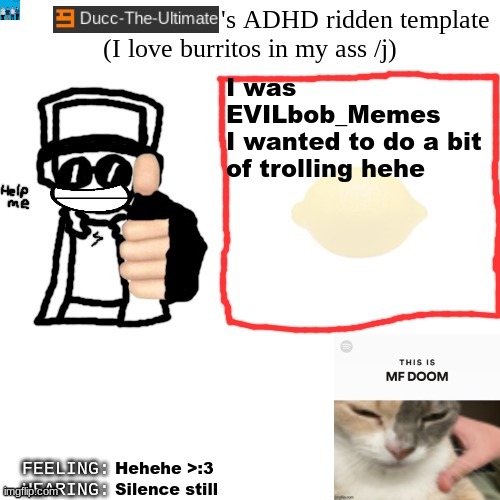 Ducc-The-Ultimate's ADHD ridden template | I was EVILbob_Memes
I wanted to do a bit of trolling hehe; Hehehe >:3; Silence still | image tagged in ducc-the-ultimate's adhd ridden template | made w/ Imgflip meme maker