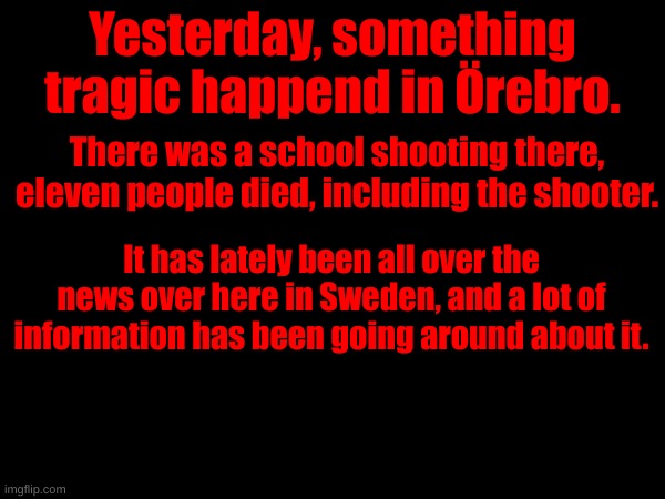 Yesterday, something tragic happend in Örebro. There was a school shooting there, eleven people died, including the shooter. It has lately been all over the news over here in Sweden, and a lot of information has been going around about it. | made w/ Imgflip meme maker