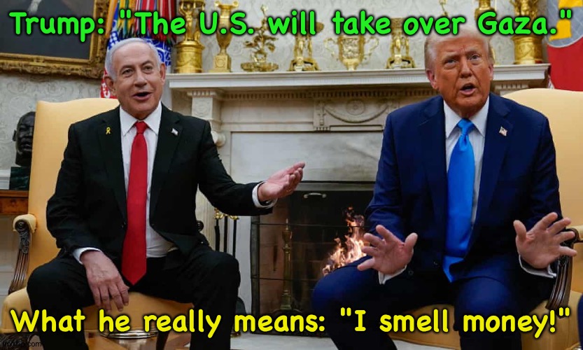 Four years from now he'll be a private citizen again.  He sees Gaza as a beautiful new piggy bank. | Trump: "The U.S. will take over Gaza."; What he really means: "I smell money!" | made w/ Imgflip meme maker