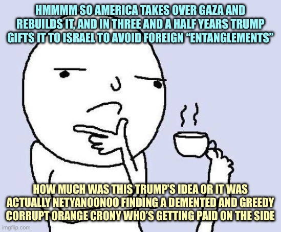 thinking meme | HMMMM SO AMERICA TAKES OVER GAZA AND REBUILDS IT, AND IN THREE AND A HALF YEARS TRUMP GIFTS IT TO ISRAEL TO AVOID FOREIGN “ENTANGLEMENTS”; HOW MUCH WAS THIS TRUMP’S IDEA OR IT WAS ACTUALLY NETYANOONOO FINDING A DEMENTED AND GREEDY CORRUPT ORANGE CRONY WHO’S GETTING PAID ON THE SIDE | image tagged in thinking meme,memes | made w/ Imgflip meme maker