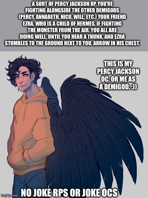 PJATO :D | A SORT OF PERCY JACKSON RP. YOU’RE FIGHTING ALONGSIDE THE OTHER DEMIGODS (PERCY, ANNABETH, NICO, WILL, ETC.) YOUR FRIEND EZRA, WHO IS A CHILD OF HERMES, IF FIGHTING THE MONSTER FROM THE AIR. YOU ALL ARE DOING WELL, UNTIL YOU HEAR A THUNK, AND EZRA STUMBLES TO THE GROUND NEXT TO YOU, ARROW IN HIS CHEST. THIS IS MY PERCY JACKSON OC, OR ME AS A DEMIGOD. :)); NO JOKE RPS OR JOKE OCS | image tagged in idk | made w/ Imgflip meme maker