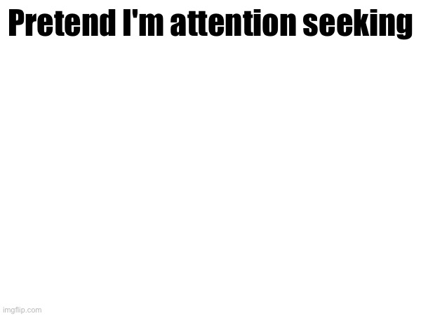 Pretend I'm attention seeking | made w/ Imgflip meme maker