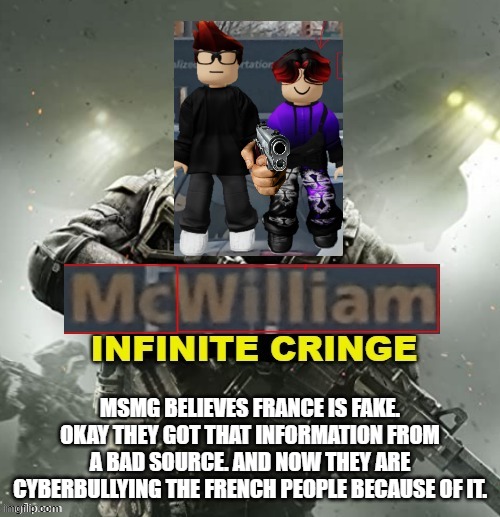 You know that discriminating people based on ethnicity is extremely unfair. (well it's satire) | MSMG BELIEVES FRANCE IS FAKE. OKAY THEY GOT THAT INFORMATION FROM A BAD SOURCE. AND NOW THEY ARE CYBERBULLYING THE FRENCH PEOPLE BECAUSE OF IT. | image tagged in mc and william infinite cringe,france,discrimination | made w/ Imgflip meme maker