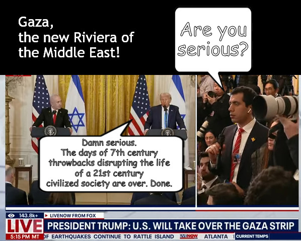 No more business as usual in the world of Trump. | Gaza,
the new Riviera of the Middle East! Are you serious? Damn serious.
The days of 7th century throwbacks disrupting the life of a 21st century civilized society are over. Done. | image tagged in memes,politics,trump,israel | made w/ Imgflip meme maker