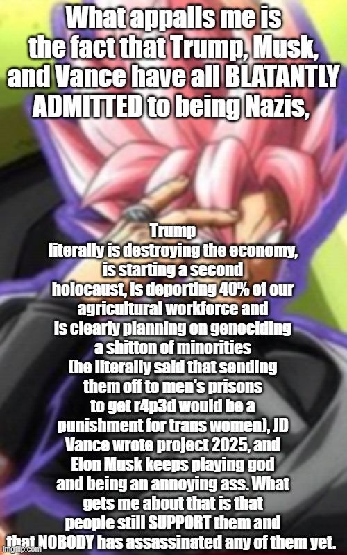 Smart goku black | Trump literally is destroying the economy, is starting a second holocaust, is deporting 40% of our agricultural workforce and is clearly planning on genociding a shitton of minorities (he literally said that sending them off to men's prisons to get r4p3d would be a punishment for trans women), JD Vance wrote project 2025, and Elon Musk keeps playing god and being an annoying ass. What gets me about that is that people still SUPPORT them and that NOBODY has assassinated any of them yet. What appalls me is the fact that Trump, Musk, and Vance have all BLATANTLY ADMITTED to being Nazis, | image tagged in smart goku black | made w/ Imgflip meme maker