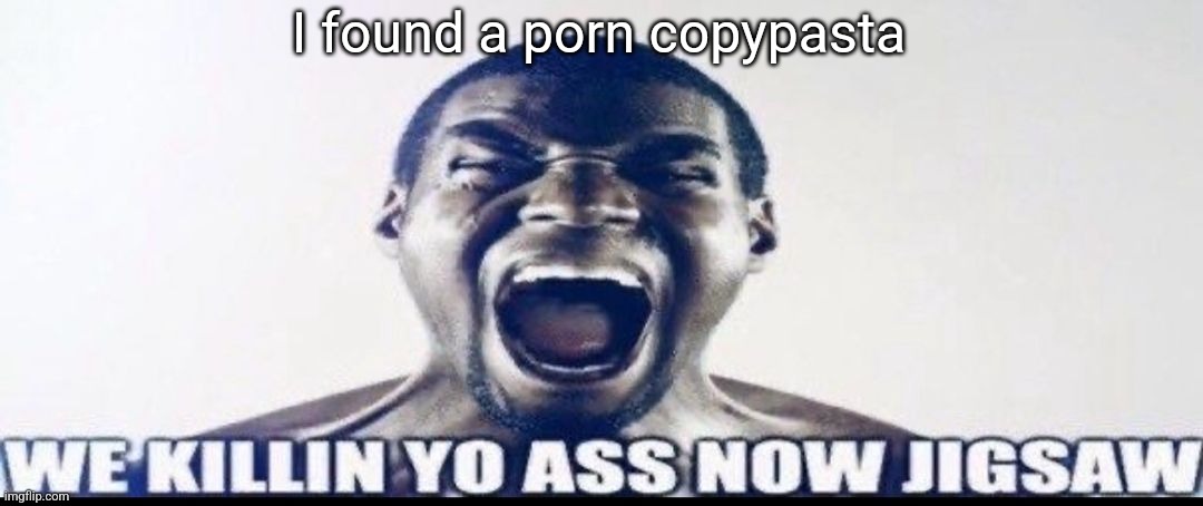 not gonna show it to anyone tho | I found a porn copypasta | image tagged in we killin yo ass now jigsaw | made w/ Imgflip meme maker