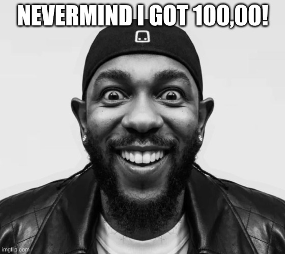 kdot jumpscare | NEVERMIND I GOT 100,00! | image tagged in kdot jumpscare | made w/ Imgflip meme maker