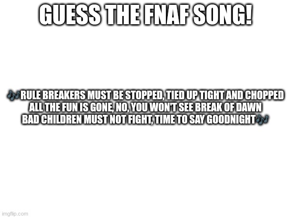 Guess the FNAF song (No cheating and looking up the lyrics either) | GUESS THE FNAF SONG! 🎶RULE BREAKERS MUST BE STOPPED, TIED UP TIGHT AND CHOPPED
ALL THE FUN IS GONE, NO, YOU WON'T SEE BREAK OF DAWN
BAD CHILDREN MUST NOT FIGHT, TIME TO SAY GOODNIGHT🎶 | image tagged in fnaf,fnaf song | made w/ Imgflip meme maker