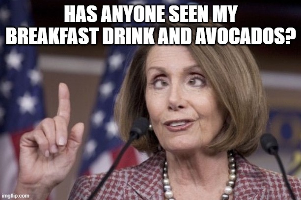 Nancy pelosi | HAS ANYONE SEEN MY BREAKFAST DRINK AND AVOCADOS? | image tagged in nancy pelosi | made w/ Imgflip meme maker