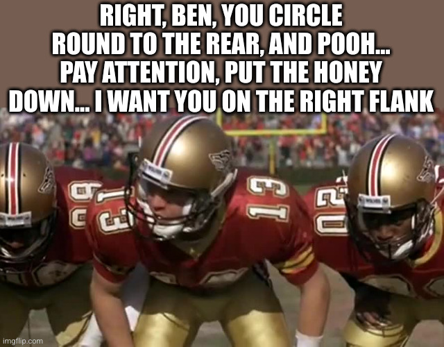 The Program huddle | RIGHT, BEN, YOU CIRCLE ROUND TO THE REAR, AND POOH... PAY ATTENTION, PUT THE HONEY DOWN... I WANT YOU ON THE RIGHT FLANK | image tagged in the program huddle | made w/ Imgflip meme maker