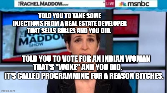 MSNBC news | TOLD YOU TO TAKE SOME INJECTIONS FROM A REAL ESTATE DEVELOPER THAT SELLS BIBLES AND YOU DID. TOLD YOU TO VOTE FOR AN INDIAN WOMAN THAT'S "WOKE" AND YOU DID.            IT'S CALLED PROGRAMMING FOR A REASON BITCHES. | image tagged in msnbc news | made w/ Imgflip meme maker