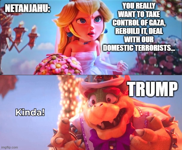 How I imagine Trump and Netanjahu´s talk went | NETANJAHU:; YOU REALLY WANT TO TAKE CONTROL OF GAZA, REBUILD IT, DEAL WITH OUR DOMESTIC TERRORISTS... TRUMP | image tagged in kinda,gaza,terrorism,hamas | made w/ Imgflip meme maker