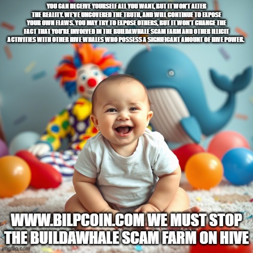 YOU CAN DECEIVE YOURSELF ALL YOU WANT, BUT IT WON'T ALTER THE REALITY. WE'VE UNCOVERED THE TRUTH, AND WILL CONTINUE TO EXPOSE YOUR OWN FLAWS. YOU MAY TRY TO EXPOSE OTHERS, BUT IT WON'T CHANGE THE FACT THAT YOU'RE INVOLVED IN THE BUILDAWHALE SCAM FARM AND OTHER ILLICIT ACTIVITIES WITH OTHER HIVE WHALES WHO POSSESS A SIGNIFICANT AMOUNT OF HIVE POWER. WWW.BILPCOIN.COM WE MUST STOP THE BUILDAWHALE SCAM FARM ON HIVE | made w/ Imgflip meme maker