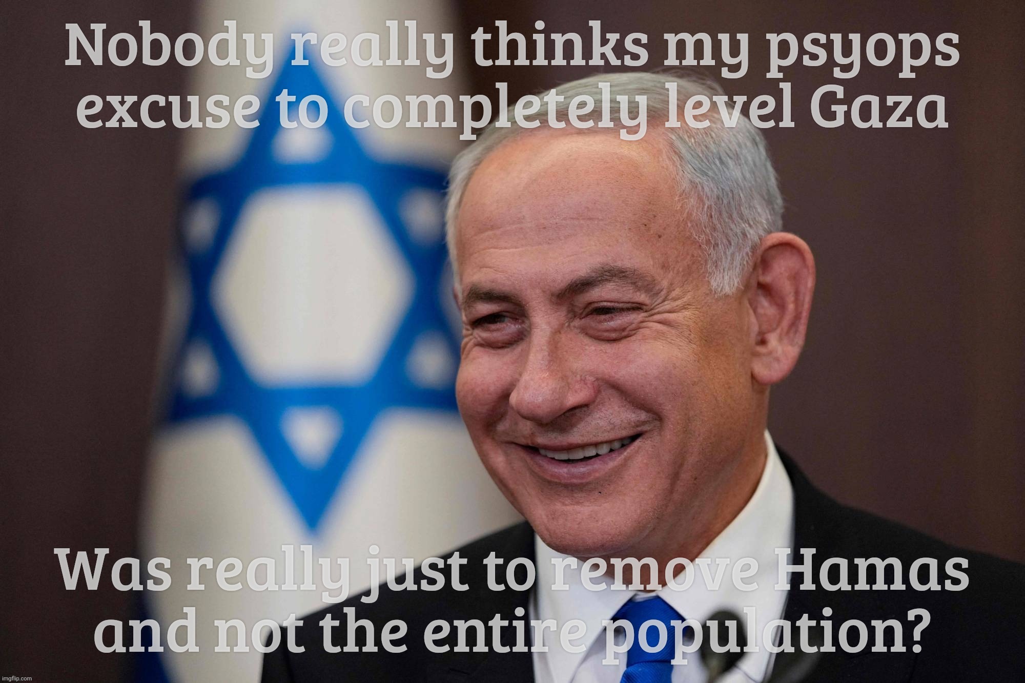 ... and then Trump sez, ya know what, how 'bout I just take over the whole strip and build muh trademark casinos all over it? | Nobody really thinks my psyops
excuse to completely level Gaza; Was really just to remove Hamas
and not the entire population? | image tagged in benjamin netanyahu,gaza strip,genocide,ethnic cleansing,trump wants to occupy the territory,build failing trump casinos on it | made w/ Imgflip meme maker