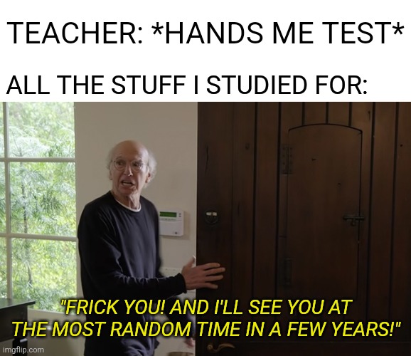 Confirmed Title | TEACHER: *HANDS ME TEST*; ALL THE STUFF I STUDIED FOR:; "FRICK YOU! AND I'LL SEE YOU AT THE MOST RANDOM TIME IN A FEW YEARS!" | image tagged in memes,funny,school,test,relatable,for real | made w/ Imgflip meme maker