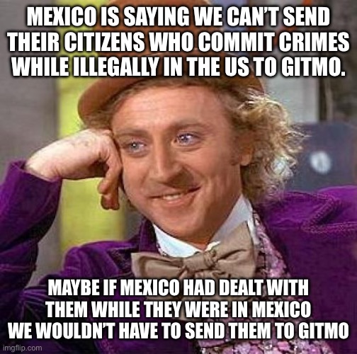 Creepy Condescending Wonka | MEXICO IS SAYING WE CAN’T SEND THEIR CITIZENS WHO COMMIT CRIMES WHILE ILLEGALLY IN THE US TO GITMO. MAYBE IF MEXICO HAD DEALT WITH THEM WHILE THEY WERE IN MEXICO WE WOULDN’T HAVE TO SEND THEM TO GITMO | image tagged in memes,creepy condescending wonka | made w/ Imgflip meme maker