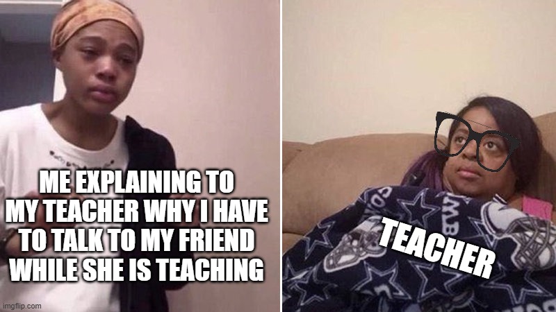 Me explaining to my mom | ME EXPLAINING TO MY TEACHER WHY I HAVE TO TALK TO MY FRIEND WHILE SHE IS TEACHING; TEACHER | image tagged in me explaining to my mom,relatable,relatable memes,funny memes,funny | made w/ Imgflip meme maker