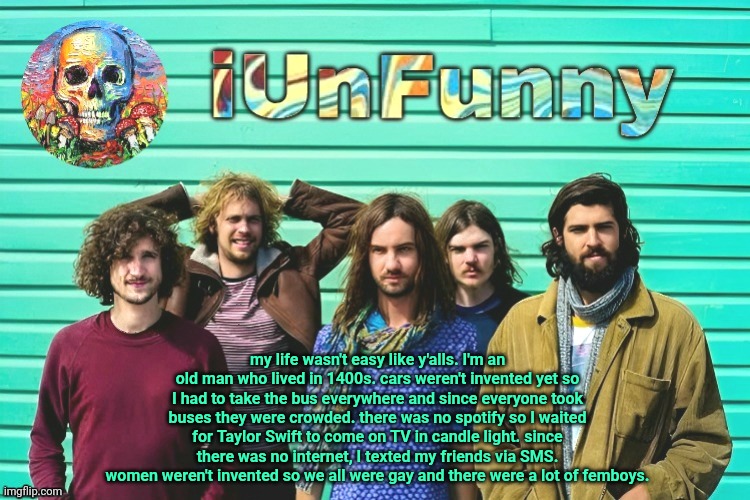 iUnFunny's Tame Impala template | my life wasn't easy like y'alls. I'm an old man who lived in 1400s. cars weren't invented yet so I had to take the bus everywhere and since everyone took buses they were crowded. there was no spotify so I waited for Taylor Swift to come on TV in candle light. since there was no internet, I texted my friends via SMS.
women weren't invented so we all were gay and there were a lot of femboys. | image tagged in iunfunny's tame impala template | made w/ Imgflip meme maker