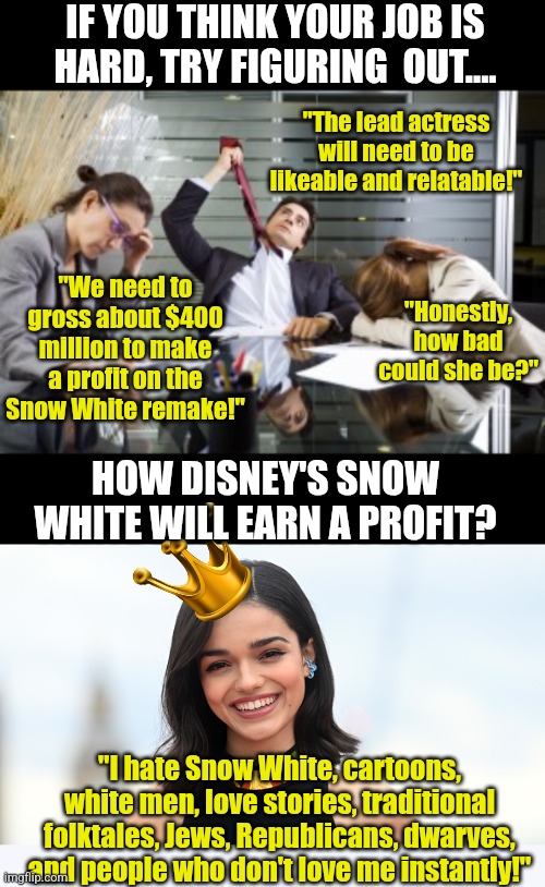 Remember, no matter how bad your job is, someone has an even worse one! | IF YOU THINK YOUR JOB IS HARD, TRY FIGURING  OUT.... "The lead actress will need to be likeable and relatable!"; "We need to gross about $400 million to make a profit on the Snow White remake!"; "Honestly, how bad could she be?"; HOW DISNEY'S SNOW WHITE WILL EARN A PROFIT? "I hate Snow White, cartoons, white men, love stories, traditional folktales, Jews, Republicans, dwarves, and people who don't love me instantly!" | image tagged in work meetings,woke snow white,failure,modern problems,you had one job just the one,disney | made w/ Imgflip meme maker