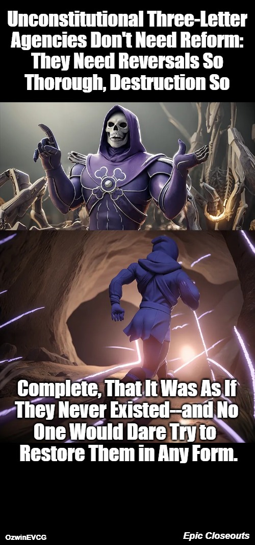Epic Closeouts | Unconstitutional Three-Letter 

Agencies Don't Need Reform: 

They Need Reversals So 

Thorough, Destruction So; Complete, That It Was As If 

They Never Existed--and No 

One Would Dare Try to  

Restore Them in Any Form. Epic Closeouts; OzwinEVCG | image tagged in skeletor until we meet again hd,government corruption,politicians suck,deep state,drain the swamp,occupied usa | made w/ Imgflip meme maker