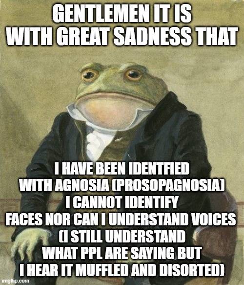 Gentleman frog | GENTLEMEN IT IS WITH GREAT SADNESS THAT; I HAVE BEEN IDENTFIED WITH AGNOSIA (PROSOPAGNOSIA) I CANNOT IDENTIFY FACES NOR CAN I UNDERSTAND VOICES 
(I STILL UNDERSTAND WHAT PPL ARE SAYING BUT I HEAR IT MUFFLED AND DISORTED) | image tagged in gentleman frog | made w/ Imgflip meme maker