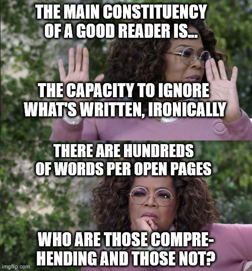 struggled with reading for all life | THE MAIN CONSTITUENCY OF A GOOD READER IS... THE CAPACITY TO IGNORE
 WHAT'S WRITTEN, IRONICALLY; THERE ARE HUNDREDS OF WORDS PER OPEN PAGES; WHO ARE THOSE COMPRE-
HENDING AND THOSE NOT? | image tagged in oprah disapproves but changes her mind,reading,quasi-dislexic,wholism,wednesday,______ | made w/ Imgflip meme maker