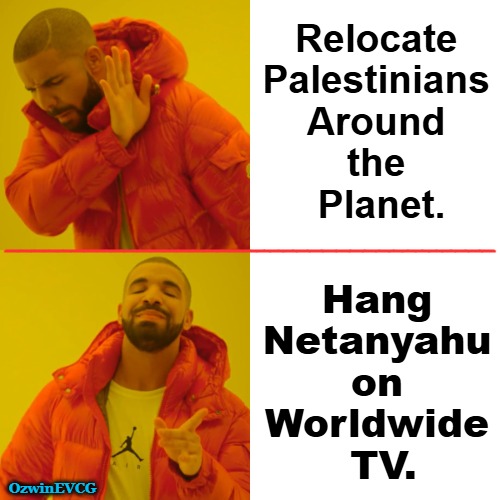 Competing International Efforts [.....for what he's done to Palestine -and- the USA #NONgoogleThat] | Relocate 

Palestinians 

Around 

the 

Planet. _____________________________________; __________________________________; Hang 

Netanyahu 

on 

Worldwide 

TV. OzwinEVCG | image tagged in benjamin netanyahu,war criminal,9/11 truth movement,plans to expel palestinians,jewish double standard,donald trump | made w/ Imgflip meme maker