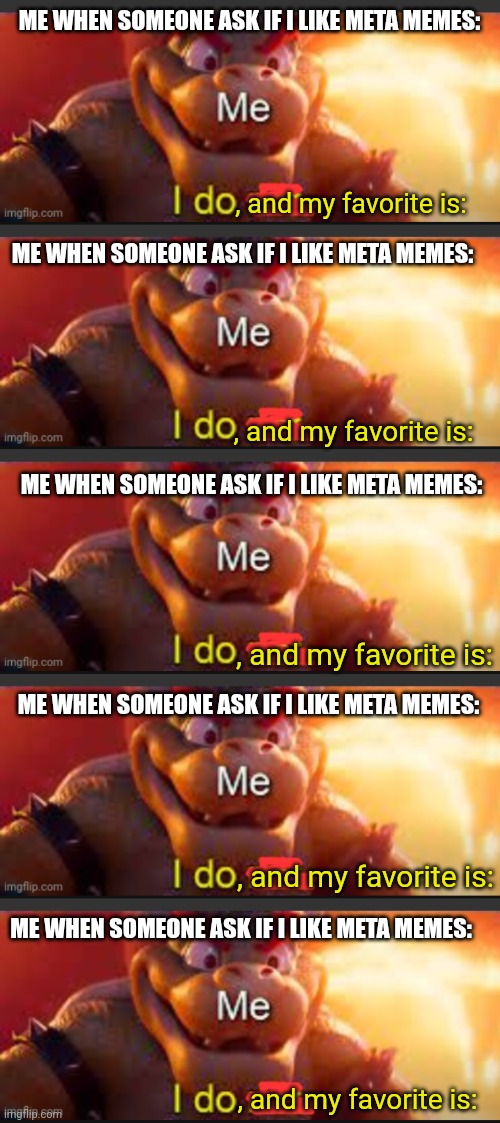 Very meta meme | ME WHEN SOMEONE ASK IF I LIKE META MEMES:; , and my favorite is:; ME WHEN SOMEONE ASK IF I LIKE META MEMES:; , and my favorite is:; ME WHEN SOMEONE ASK IF I LIKE META MEMES:; , and my favorite is:; ME WHEN SOMEONE ASK IF I LIKE META MEMES:; , and my favorite is:; ME WHEN SOMEONE ASK IF I LIKE META MEMES:; , and my favorite is: | image tagged in bowser saying i do,meta,meme,memes | made w/ Imgflip meme maker