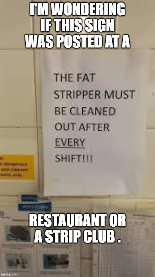 memes by Brad - "The fat stripper must be cleaned after every shift." | I'M WONDERING IF THIS SIGN WAS POSTED AT A; RESTAURANT OR A STRIP CLUB . | image tagged in funny,fun,signs,funny signs,humor,play on words | made w/ Imgflip meme maker