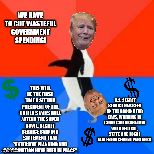 Cut funding for everone else! Not for me, of course! | THIS WILL BE THE FIRST TIME A SITTING PRESIDENT OF THE UNITED STATES WILL ATTEND THE SUPER BOWL. SECRET SERVICE SAID IN A STATEMENT THAT "EXTENSIVE PLANNING AND
 COORDINATION HAVE BEEN IN PLACE". WE HAVE TO CUT WASTEFUL GOVERNMENT SPENDING! U.S. SECRET SERVICE HAS BEEN ON THE GROUND FOR DAYS, WORKING IN CLOSE COLLABORATION WITH FEDERAL, STATE, AND LOCAL LAW ENFORCEMENT PARTNERS. | image tagged in a-hole trump | made w/ Imgflip meme maker