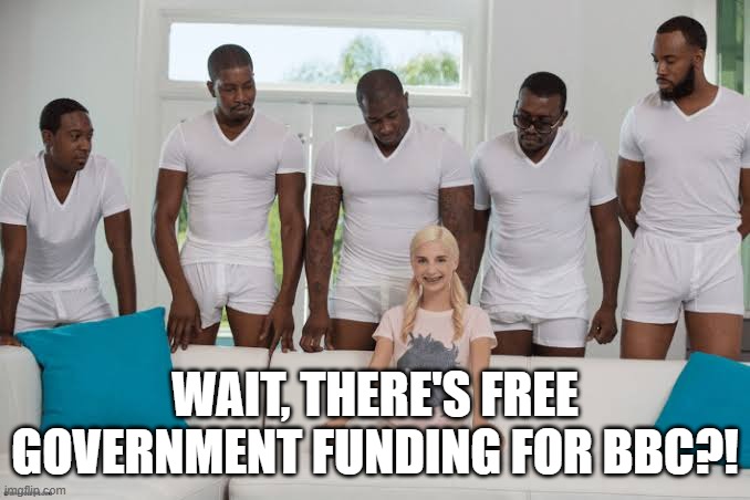 One girl five guys | WAIT, THERE'S FREE GOVERNMENT FUNDING FOR BBC?! | image tagged in one girl five guys | made w/ Imgflip meme maker