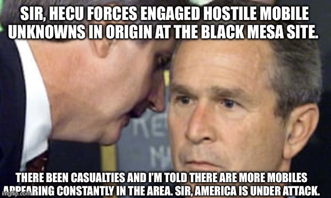 George Bush 9/11 | SIR, HECU FORCES ENGAGED HOSTILE MOBILE UNKNOWNS IN ORIGIN AT THE BLACK MESA SITE. THERE BEEN CASUALTIES AND I’M TOLD THERE ARE MORE MOBILES APPEARING CONSTANTLY IN THE AREA. SIR, AMERICA IS UNDER ATTACK. | image tagged in george bush 9/11 | made w/ Imgflip meme maker