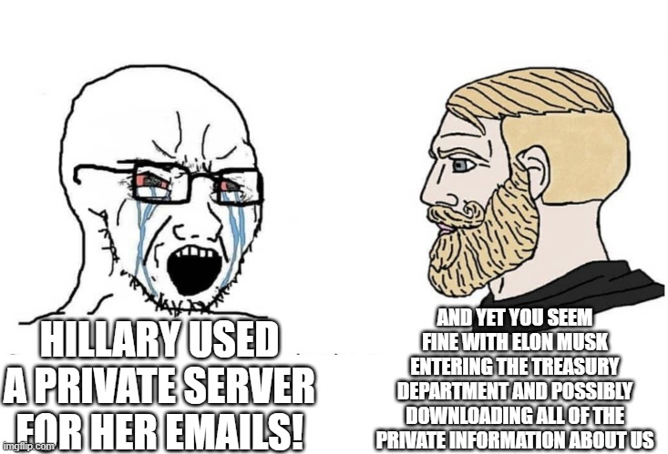 Soyboy Vs Yes Chad | AND YET YOU SEEM FINE WITH ELON MUSK ENTERING THE TREASURY DEPARTMENT AND POSSIBLY DOWNLOADING ALL OF THE PRIVATE INFORMATION ABOUT US; HILLARY USED A PRIVATE SERVER FOR HER EMAILS! | image tagged in soyboy vs yes chad | made w/ Imgflip meme maker