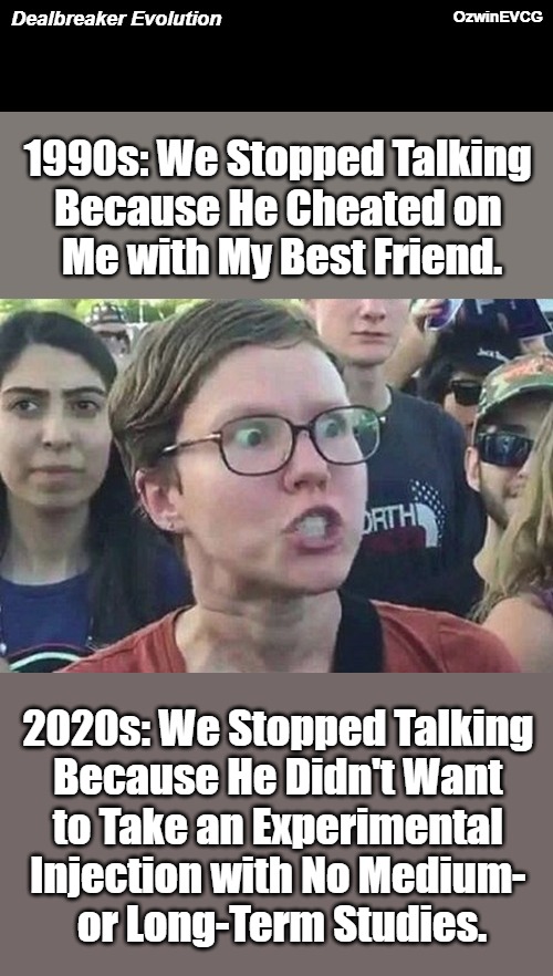 Dealbreaker Evolution [..........That or Ten Other Lamenesses Here with "Tolerant Progressives"] | OzwinEVCG; Dealbreaker Evolution; 1990s: We Stopped Talking 

Because He Cheated on 

Me with My Best Friend. 2020s: We Stopped Talking 

Because He Didn't Want 

to Take an Experimental 

Injection with No Medium- 

or Long-Term Studies. | image tagged in reeeee,covid ''vaccine'',life with libs,1990s,2020s,clown world | made w/ Imgflip meme maker