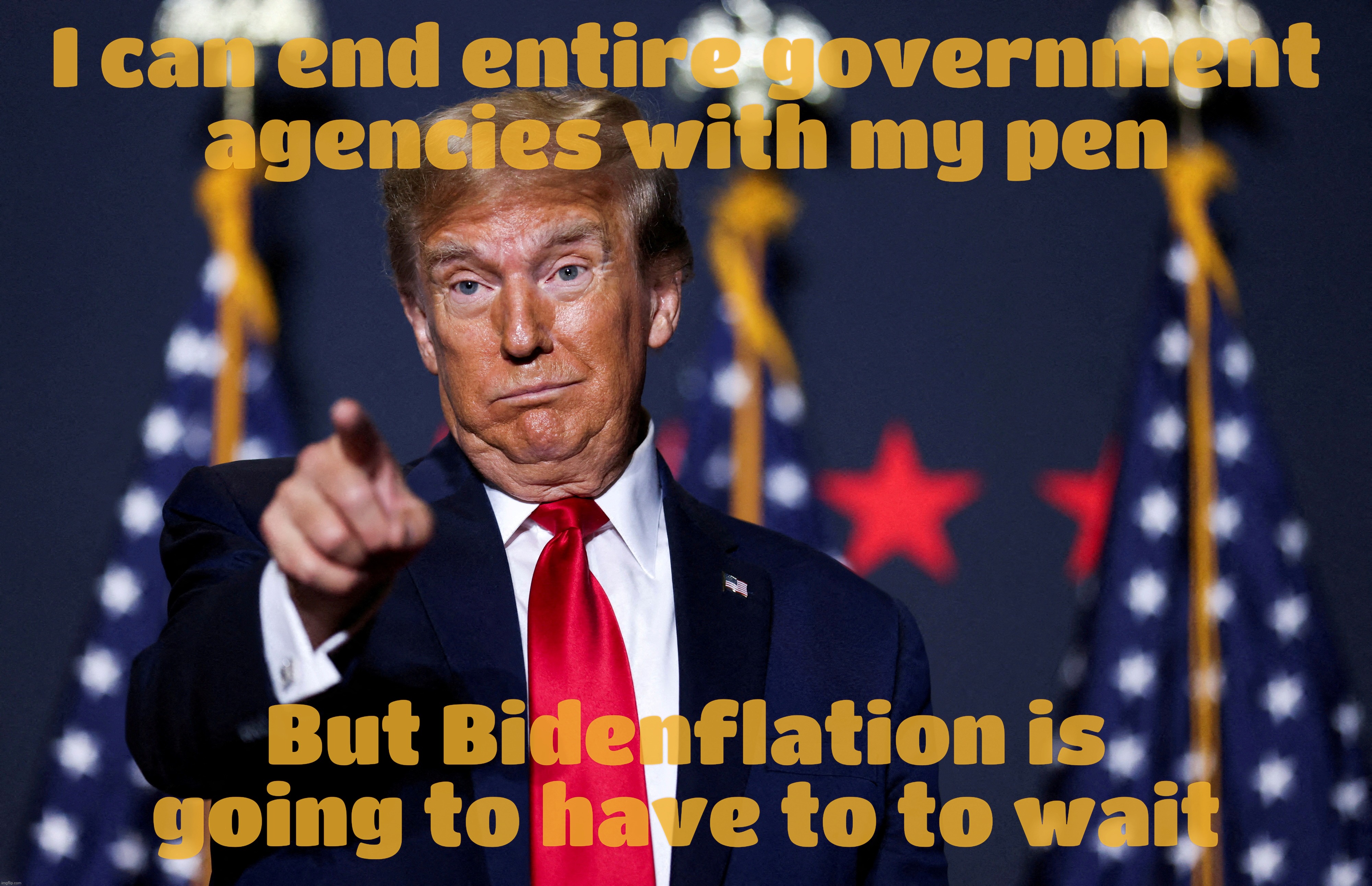 Priorities, priorities... Trump putting the total reversal of high prices on his first day on hold because, well, reasons | I can end entire government
agencies with my pen; But Bidenflation is going to have to to wait | image tagged in donald trump,bidenflation,reversing high prices on day one,but not yet on a day that is today,more broken promises,shocker | made w/ Imgflip meme maker