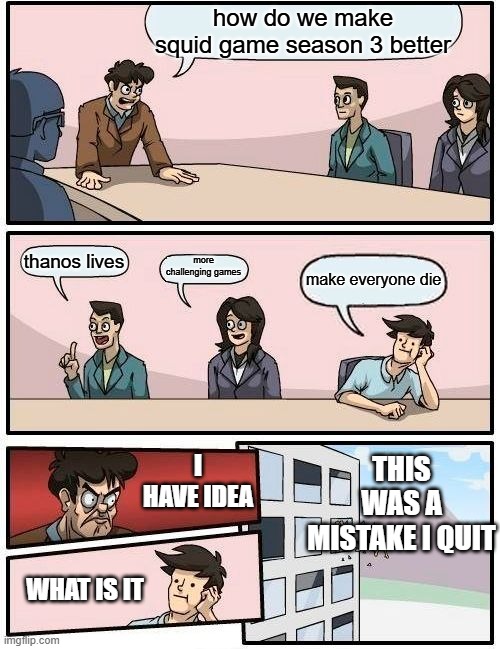 squid game | how do we make squid game season 3 better; more challenging games; thanos lives; make everyone die; THIS WAS A MISTAKE I QUIT; I HAVE IDEA; WHAT IS IT | image tagged in memes,boardroom meeting suggestion | made w/ Imgflip meme maker