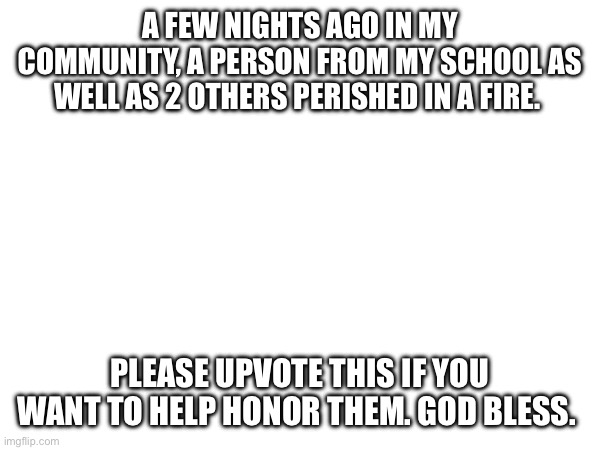 A FEW NIGHTS AGO IN MY COMMUNITY, A PERSON FROM MY SCHOOL AS WELL AS 2 OTHERS PERISHED IN A FIRE. PLEASE UPVOTE THIS IF YOU WANT TO HELP HONOR THEM. GOD BLESS. | image tagged in death | made w/ Imgflip meme maker