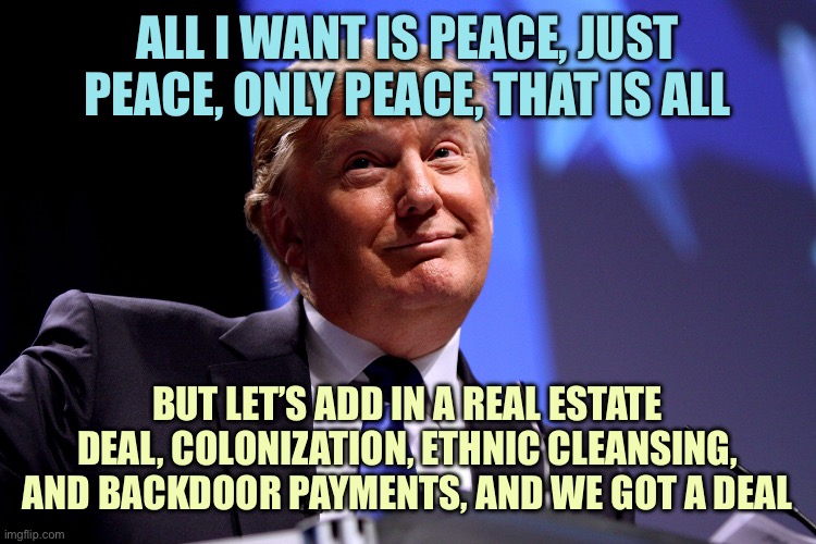 Donald Trump No2 | ALL I WANT IS PEACE, JUST PEACE, ONLY PEACE, THAT IS ALL BUT LET’S ADD IN A REAL ESTATE DEAL, COLONIZATION, ETHNIC CLEANSING, AND BACKDOOR P | image tagged in donald trump no2 | made w/ Imgflip meme maker