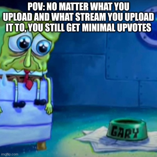 please check out my memes | POV: NO MATTER WHAT YOU UPLOAD AND WHAT STREAM YOU UPLOAD IT TO, YOU STILL GET MINIMAL UPVOTES | image tagged in gary come home,sad,upvote,upvotes,memes,fun | made w/ Imgflip meme maker