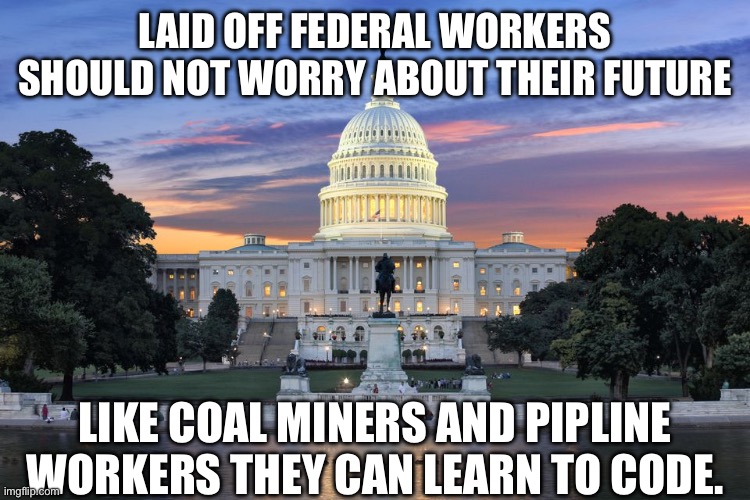 yep | LAID OFF FEDERAL WORKERS SHOULD NOT WORRY ABOUT THEIR FUTURE; LIKE COAL MINERS AND PIPLINE WORKERS THEY CAN LEARN TO CODE. | image tagged in washington dc swamp | made w/ Imgflip meme maker