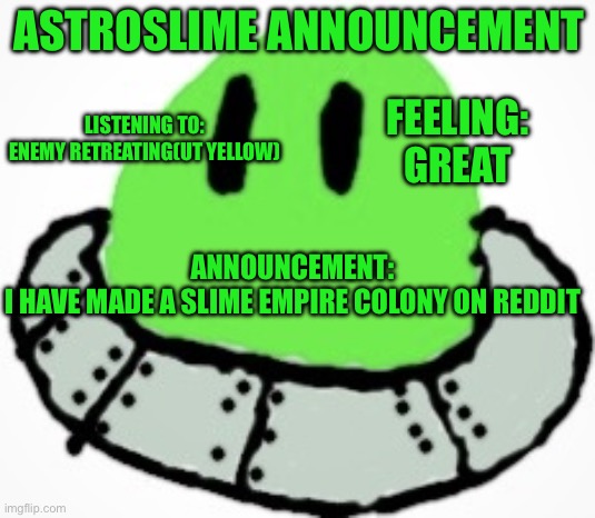 Link in comments | ASTROSLIME ANNOUNCEMENT; FEELING:
GREAT; LISTENING TO:
ENEMY RETREATING(UT YELLOW); ANNOUNCEMENT:
I HAVE MADE A SLIME EMPIRE COLONY ON REDDIT | image tagged in astro_slime | made w/ Imgflip meme maker