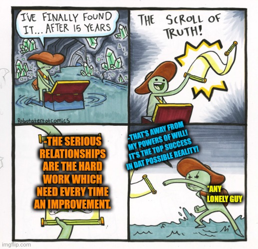 -To find & get a holding. | -THE SERIOUS RELATIONSHIPS ARE THE HARD WORK WHICH NEED EVERY TIME AN IMPROVEMENT. -THAT'S AWAY FROM MY POWERS OF WILL! IT'S THE TOP SUCCESS IN DAT POSSIBLE REALITY! *ANY LONELY GUY | image tagged in memes,the scroll of truth,relationship goals,so true memes,hard work,work sucks | made w/ Imgflip meme maker